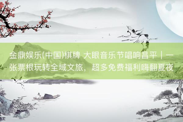 金鼎娱乐(中国)棋牌 大眼音乐节唱响昌平｜一张票根玩转全域文旅，超多免费福利嗨翻夏夜