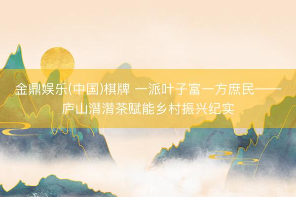 金鼎娱乐(中国)棋牌 一派叶子富一方庶民——庐山潸潸茶赋能乡村振兴纪实