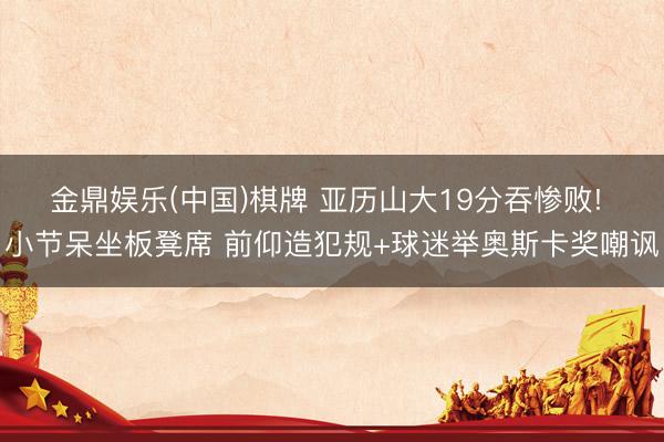 金鼎娱乐(中国)棋牌 亚历山大19分吞惨败! 小节呆坐板凳席 前仰造犯规+球迷举奥斯卡奖嘲讽