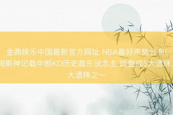 金鼎娱乐中国最新官方网址 NBA最好声势公布! 詹姆斯神记载中断KD历史首东说念主 哈登成5大遗珠之一