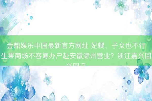 金鼎娱乐中国最新官方网址 妃耦、子女也不行，生果商场不容筹办户赴安徽滁州营业？浙江嘉兴回话