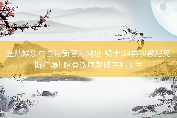 金鼎娱乐中国最新官方网址 骑士G4再次被尼克斯打爆! 哈登澈底梦碎克利夫兰