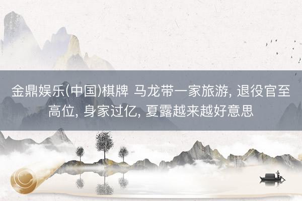 金鼎娱乐(中国)棋牌 马龙带一家旅游， 退役官至高位， 身家过亿， 夏露越来越好意思