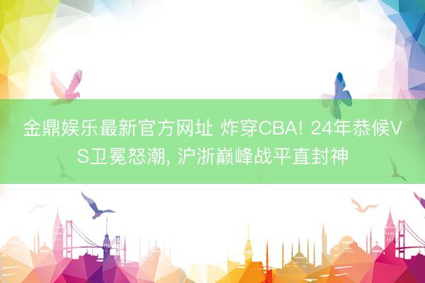 金鼎娱乐最新官方网址 炸穿CBA! 24年恭候VS卫冕怒潮， 沪浙巅峰战平直封神