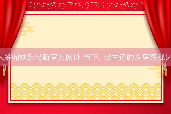 金鼎娱乐最新官方网址 当下， 最古道的购房忽视!