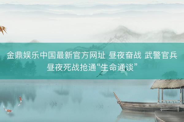 金鼎娱乐中国最新官方网址 昼夜奋战 武警官兵昼夜死战抢通“生命通谈”