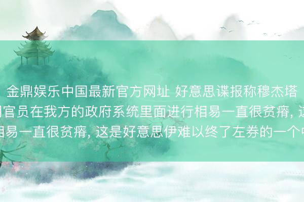 金鼎娱乐中国最新官方网址 好意思谍报称穆杰塔巴容身玄妙地点, 伊朗官员在我方的政府系统里面进行相易一直很贫瘠, 这是好意思伊难以终了左券的一个中枢原因