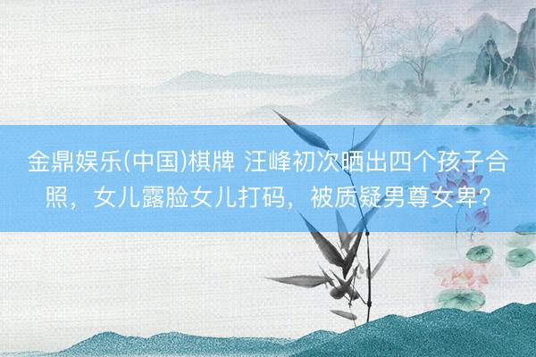 金鼎娱乐(中国)棋牌 汪峰初次晒出四个孩子合照，女儿露脸女儿打码，被质疑男尊女卑？