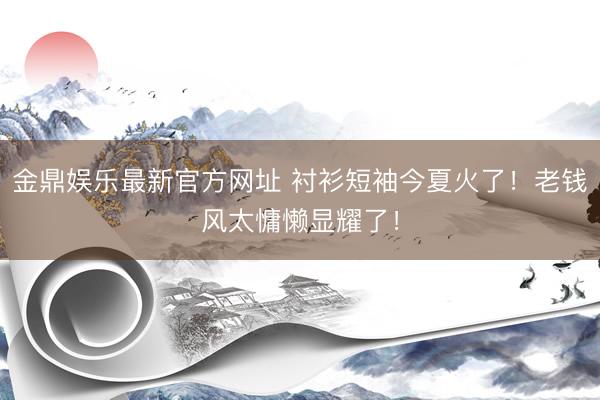 金鼎娱乐最新官方网址 衬衫短袖今夏火了！老钱风太慵懒显耀了！
