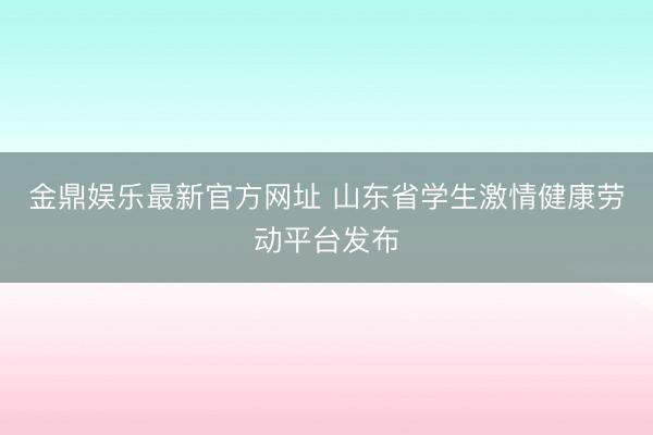 金鼎娱乐最新官方网址 山东省学生激情健康劳动平台发布