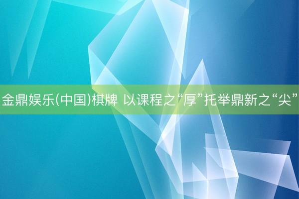 金鼎娱乐(中国)棋牌 以课程之“厚”托举鼎新之“尖”