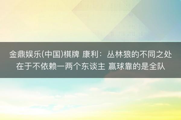 金鼎娱乐(中国)棋牌 康利：丛林狼的不同之处在于不依赖一两个东谈主 赢球靠的是全队