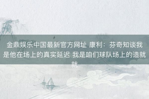 金鼎娱乐中国最新官方网址 康利：芬奇知谈我是他在场上的真实延迟 我是咱们球队场上的造就