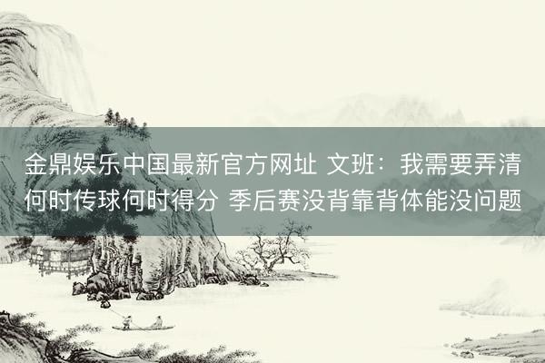 金鼎娱乐中国最新官方网址 文班：我需要弄清何时传球何时得分 季后赛没背靠背体能没问题