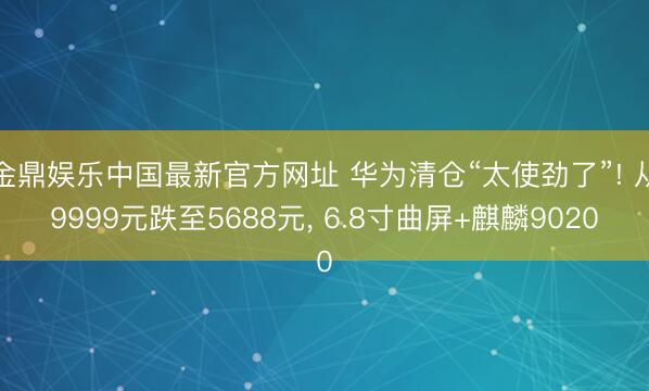 金鼎娱乐中国最新官方网址 华为清仓“太使劲了”! 从9999元跌至5688元， 6.8寸曲屏+麒麟9020