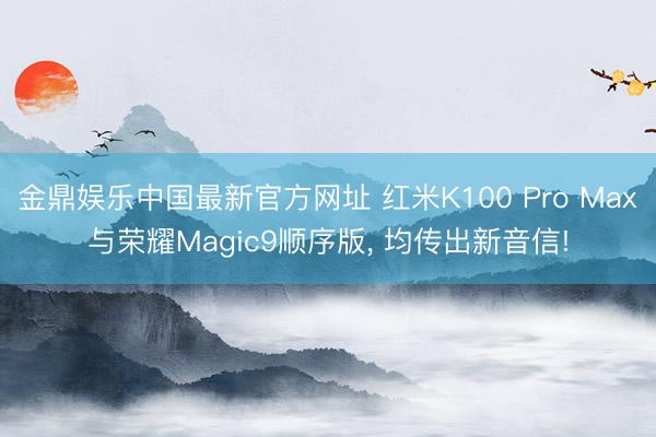 金鼎娱乐中国最新官方网址 红米K100 Pro Max与荣耀Magic9顺序版， 均传出新音信!