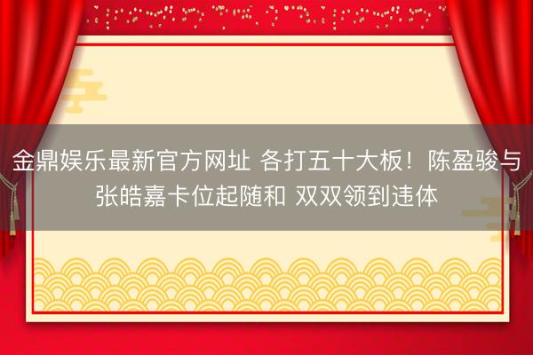 金鼎娱乐最新官方网址 各打五十大板！陈盈骏与张皓嘉卡位起随和 双双领到违体