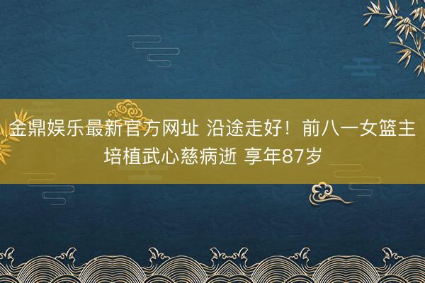 金鼎娱乐最新官方网址 沿途走好！前八一女篮主培植武心慈病逝 享年87岁