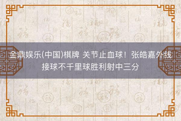 金鼎娱乐(中国)棋牌 关节止血球！张皓嘉外线接球不千里球胜利射中三分