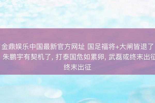 金鼎娱乐中国最新官方网址 国足福将+大闸皆退了! 朱鹏宇有契机了， 打泰国危如累卵， 武磊或终末出征