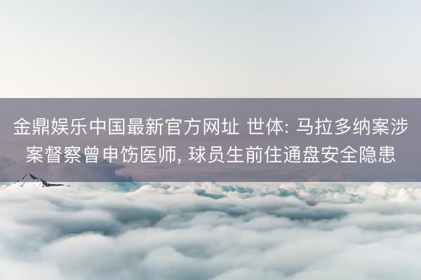 金鼎娱乐中国最新官方网址 世体: 马拉多纳案涉案督察曾申饬医师， 球员生前住通盘安全隐患