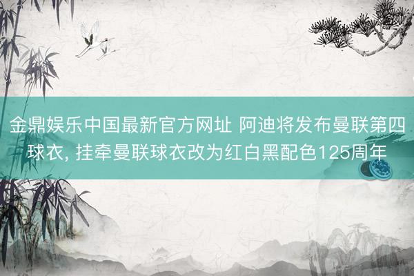 金鼎娱乐中国最新官方网址 阿迪将发布曼联第四球衣， 挂牵曼联球衣改为红白黑配色125周年