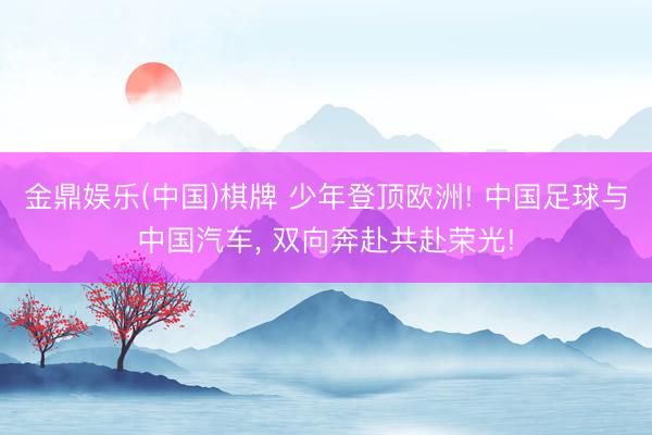 金鼎娱乐(中国)棋牌 少年登顶欧洲! 中国足球与中国汽车， 双向奔赴共赴荣光!