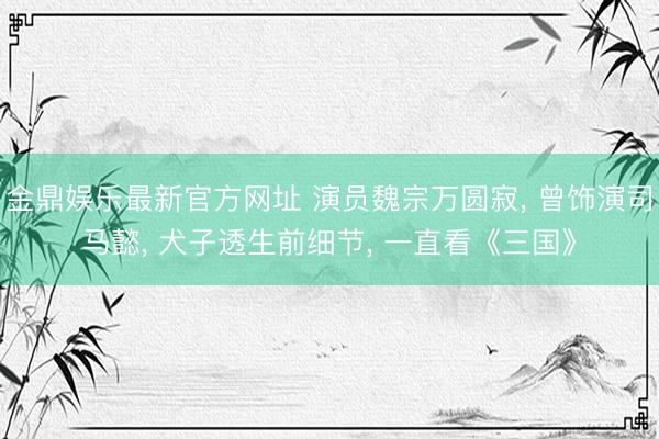 金鼎娱乐最新官方网址 演员魏宗万圆寂， 曾饰演司马懿， 犬子透生前细节， 一直看《三国》
