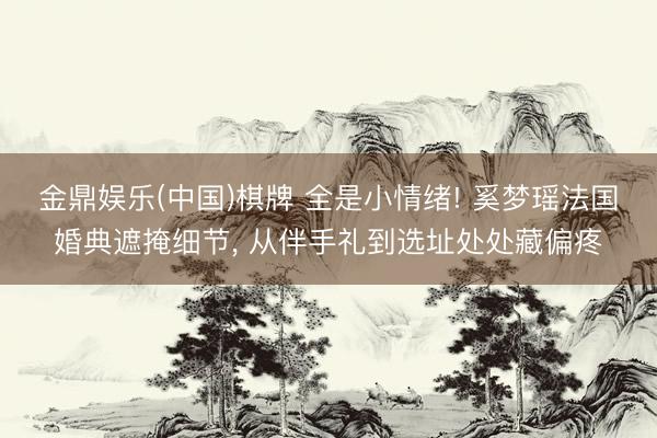金鼎娱乐(中国)棋牌 全是小情绪! 奚梦瑶法国婚典遮掩细节， 从伴手礼到选址处处藏偏疼