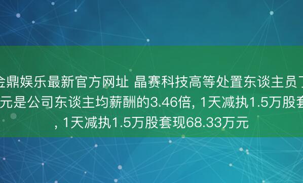 金鼎娱乐最新官方网址 晶赛科技高等处置东谈主员丁曼年薪37.9万元是公司东谈主均薪酬的3.46倍, 1天减执1.5万股套现68.33万元