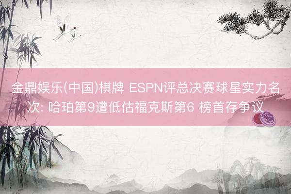 金鼎娱乐(中国)棋牌 ESPN评总决赛球星实力名次: 哈珀第9遭低估福克斯第6 榜首存争议