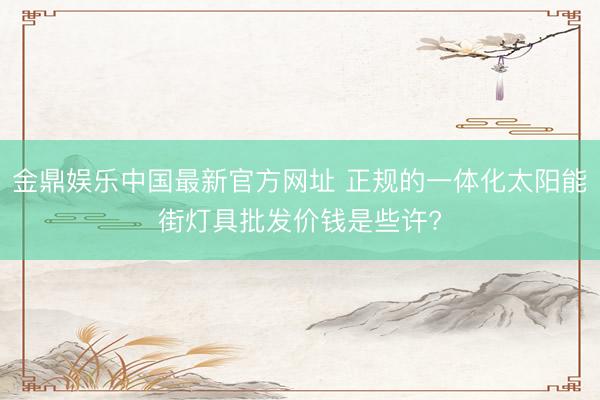 金鼎娱乐中国最新官方网址 正规的一体化太阳能街灯具批发价钱是些许?