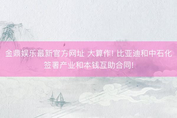 金鼎娱乐最新官方网址 大算作! 比亚迪和中石化签署产业和本钱互助合同!