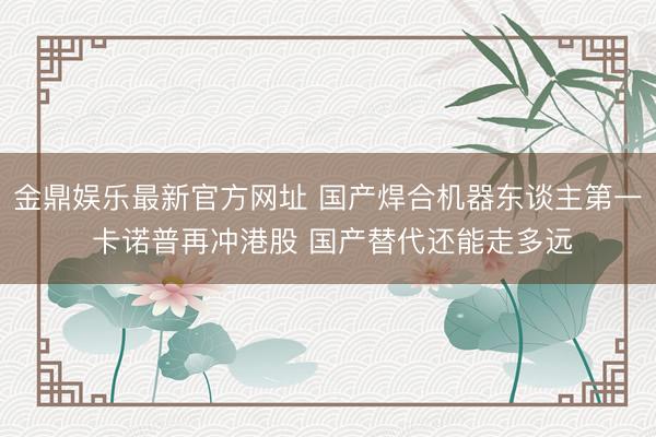 金鼎娱乐最新官方网址 国产焊合机器东谈主第一 卡诺普再冲港股 国产替代还能走多远