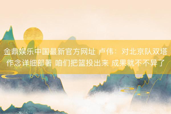金鼎娱乐中国最新官方网址 卢伟：对北京队双塔作念详细部署 咱们把篮投出来 成果就不不异了