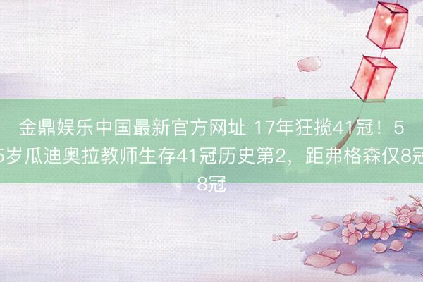 金鼎娱乐中国最新官方网址 17年狂揽41冠！55岁瓜迪奥拉教师生存41冠历史第2，距弗格森仅8冠