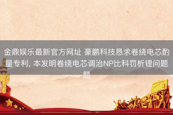 金鼎娱乐最新官方网址 豪鹏科技恳求卷绕电芯酌量专利， 本发明卷绕电芯调治NP比科罚析锂问题