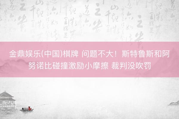 金鼎娱乐(中国)棋牌 问题不大！斯特鲁斯和阿努诺比碰撞激励小摩擦