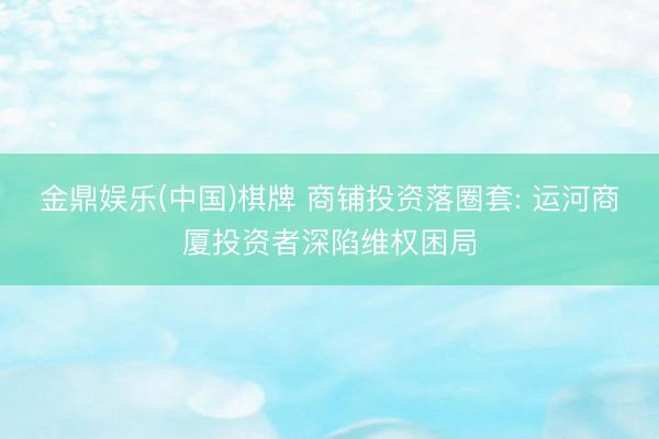 金鼎娱乐(中国)棋牌 商铺投资落圈套: 运河商厦投资者深陷维权困局