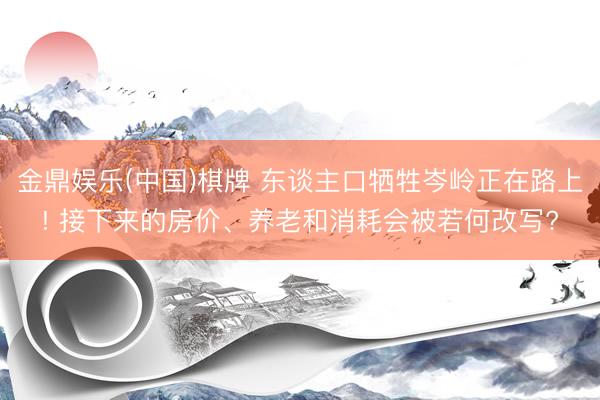 金鼎娱乐(中国)棋牌 东谈主口牺牲岑岭正在路上! 接下来的房价、养老和消耗会被若何改写?