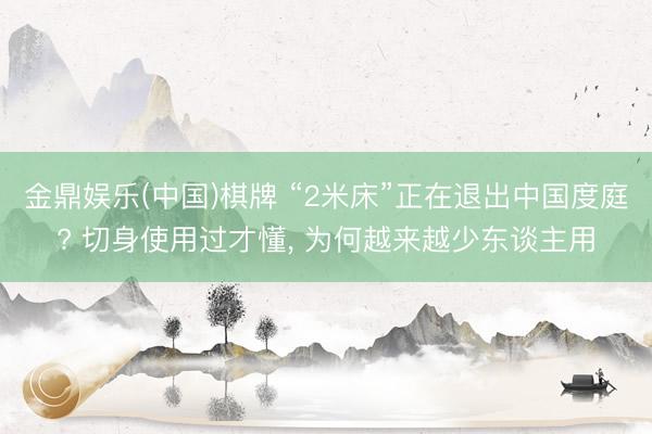 金鼎娱乐(中国)棋牌 “2米床”正在退出中国度庭? 切身使用过才懂， 为何越来越少东谈主用