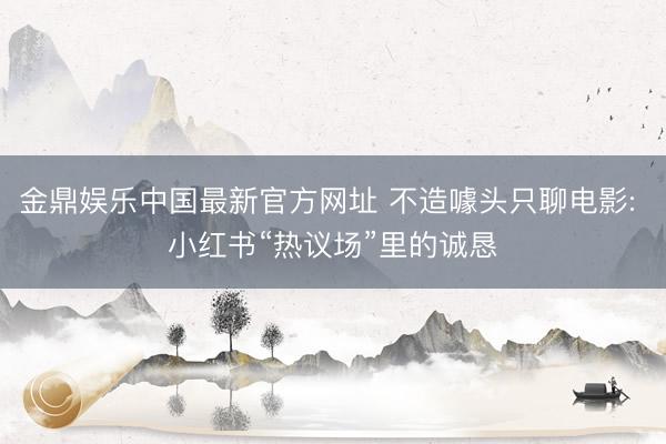 金鼎娱乐中国最新官方网址 不造噱头只聊电影: 小红书“热议场”里的诚恳