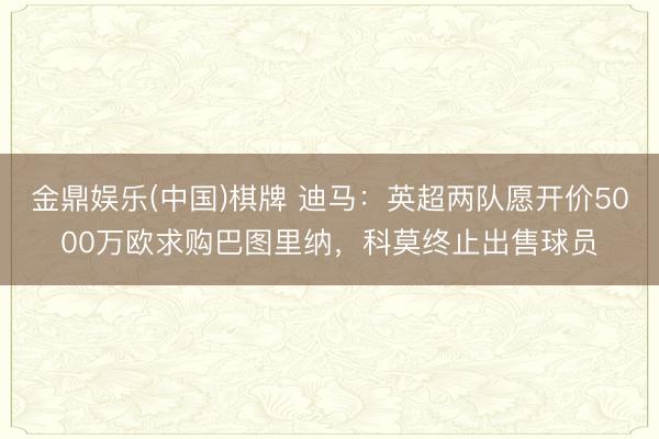 金鼎娱乐(中国)棋牌 迪马：英超两队愿开价5000万欧求购巴图里纳，科莫终止出售球员