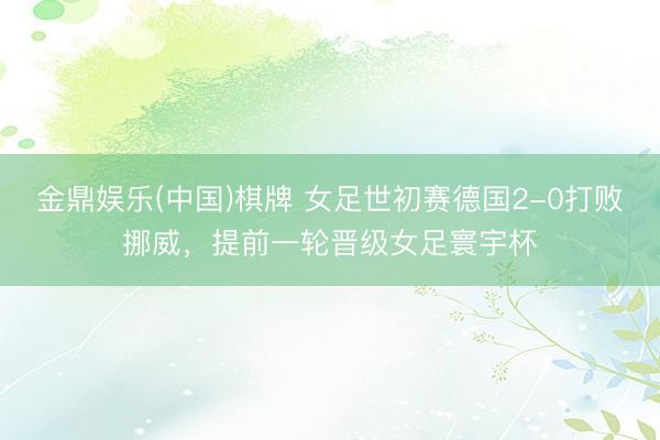 金鼎娱乐(中国)棋牌 女足世初赛德国2-0打败挪威，提前一轮晋级女足寰宇杯