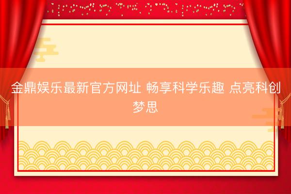 金鼎娱乐最新官方网址 畅享科学乐趣 点亮科创梦思