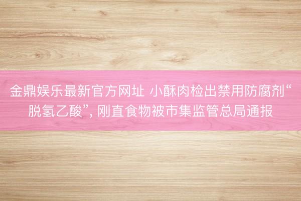 金鼎娱乐最新官方网址 小酥肉检出禁用防腐剂“脱氢乙酸”， 刚直食物被市集监管总局通报
