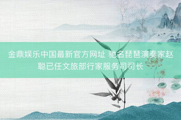 金鼎娱乐中国最新官方网址 驰名琵琶演奏家赵聪已任文旅部行家服务司司长