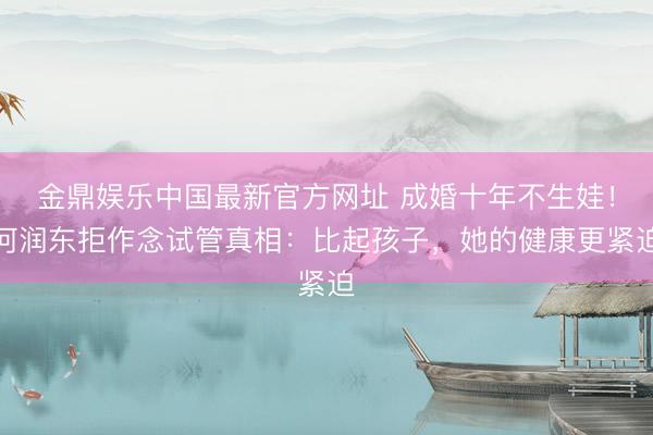 金鼎娱乐中国最新官方网址 成婚十年不生娃！何润东拒作念试管真相：比起孩子，她的健康更紧迫