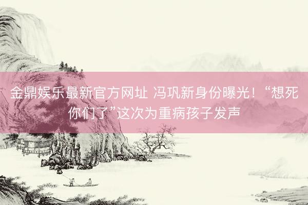 金鼎娱乐最新官方网址 冯巩新身份曝光！“想死你们了”这次为重病孩子发声