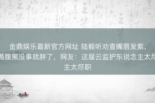 金鼎娱乐最新官方网址 陆毅听劝查嘴唇发紫，遵循腹黑没事就胖了，网友：这届云监护东说念主太尽职
